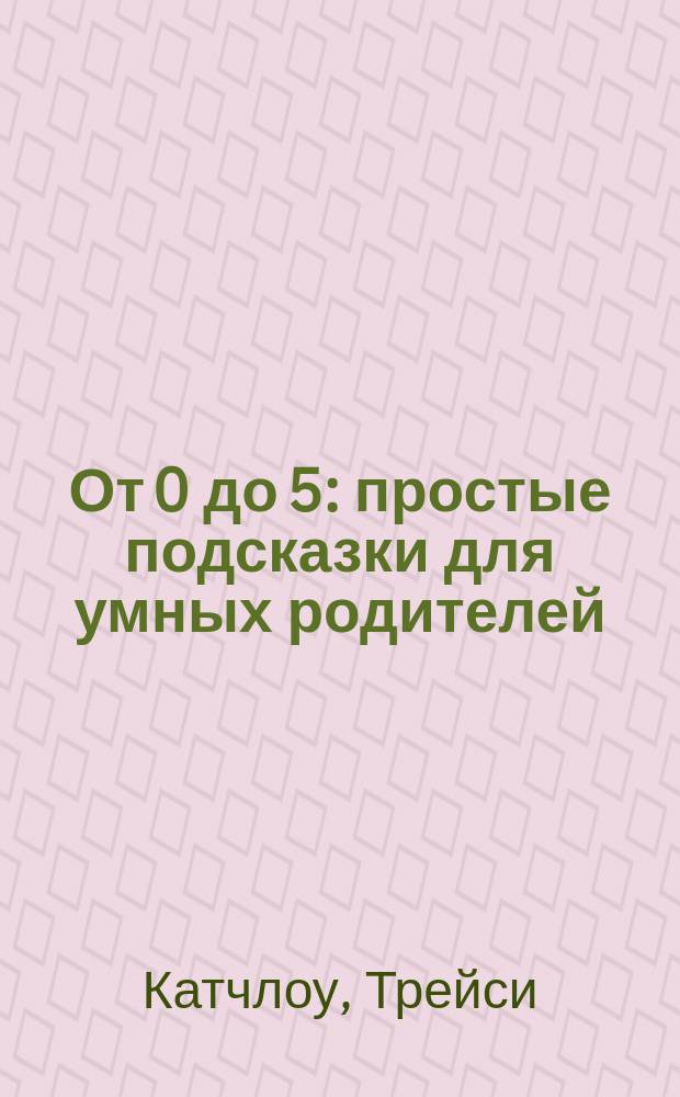 От 0 до 5 : простые подсказки для умных родителей
