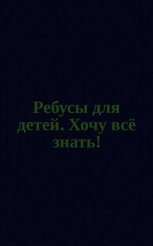 Ребусы для детей. Хочу всё знать! : 6+