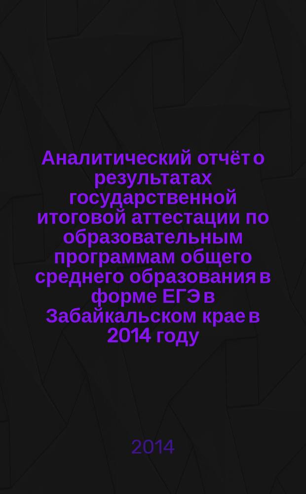 Аналитический отчёт о результатах государственной итоговой аттестации по образовательным программам общего среднего образования в форме ЕГЭ в Забайкальском крае в 2014 году : информационно-методический сборник
