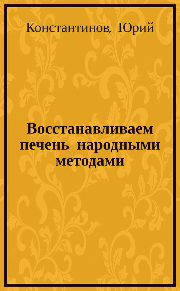 Восстанавливаем печень народными методами : Юрий Константинов