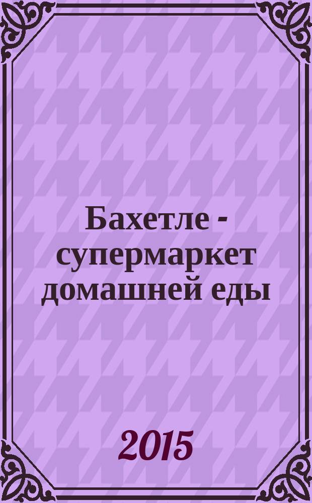 Бахетле - супермаркет домашней еды : рекламное СМИ. 2015, № 7 (30)