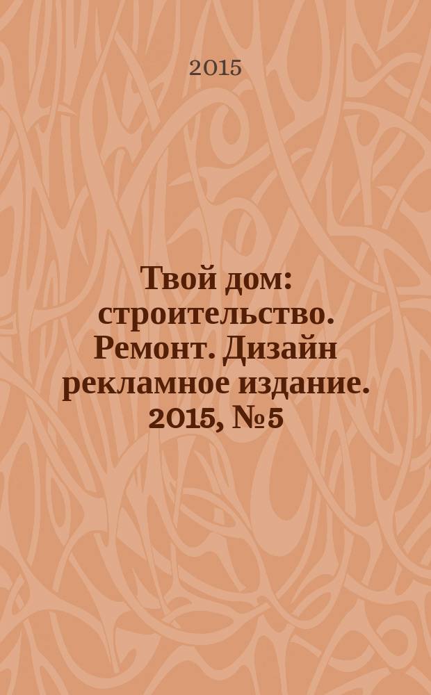 Твой дом : строительство. Ремонт. Дизайн рекламное издание. 2015, № 5 (5)