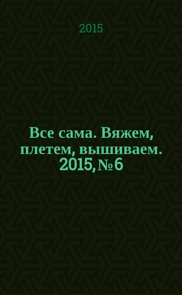 Все сама. Вяжем, плетем, вышиваем. 2015, № 6
