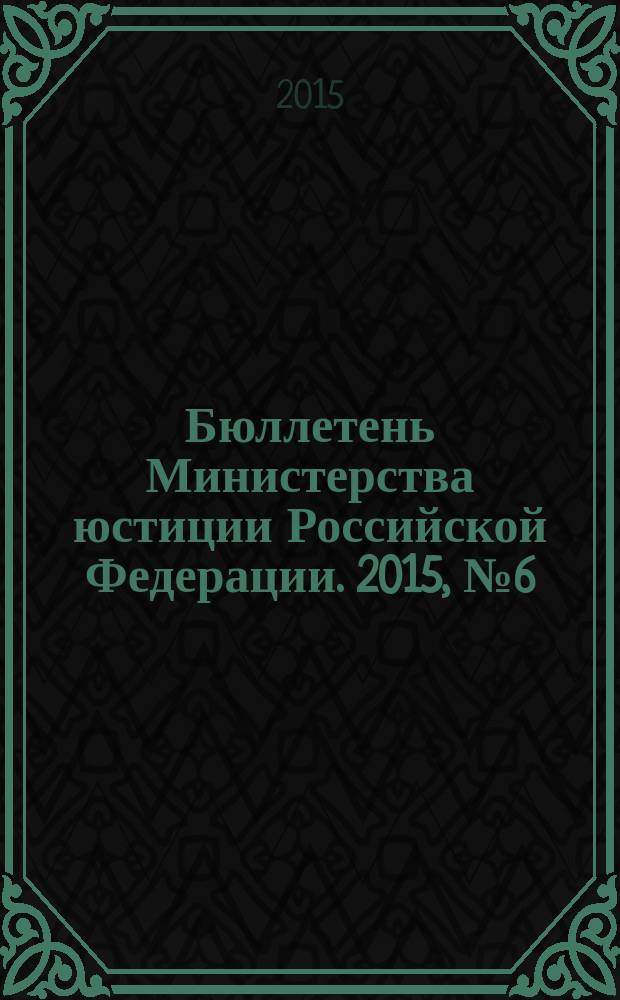 Бюллетень Министерства юстиции Российской Федерации. 2015, № 6 (210)