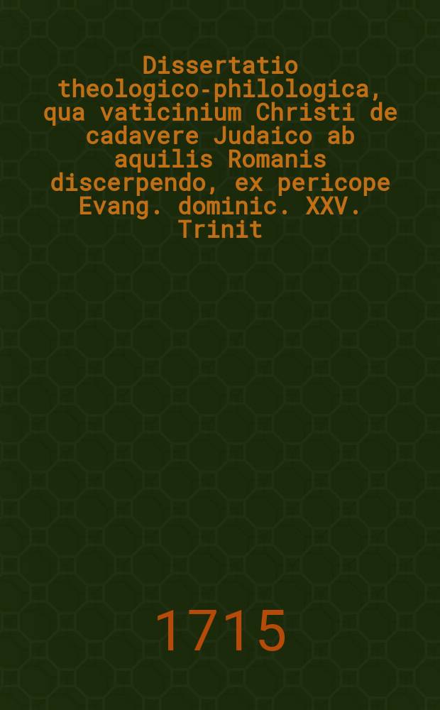 ... Dissertatio theologico-philologica, qua vaticinium Christi de cadavere Judaico ab aquilis Romanis discerpendo, ex pericope Evang. dominic. XXV. Trinit. Matth. XXIV, 28. ...