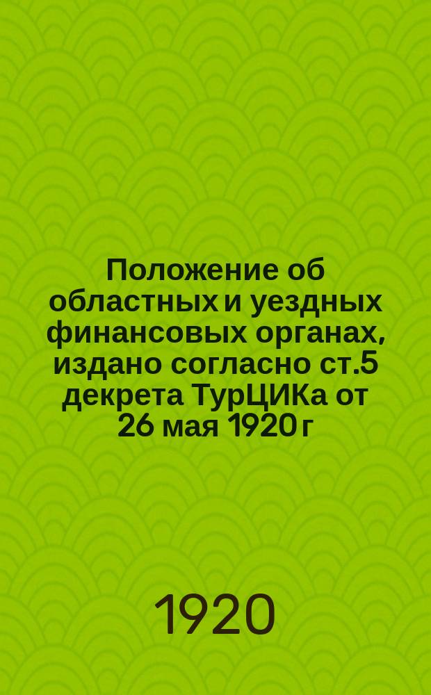 Положение об областных и уездных финансовых органах, издано согласно ст.5 декрета ТурЦИКа от 26 мая 1920 г. : № 309