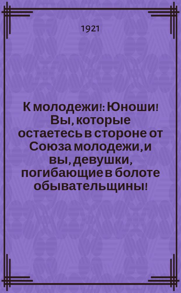 К молодежи! : Юноши! Вы, которые остаетесь в стороне от Союза молодежи, и вы, девушки, погибающие в болоте обывательщины! : (От Бийск. горрайкома. Уезд. бюро РКСМ)