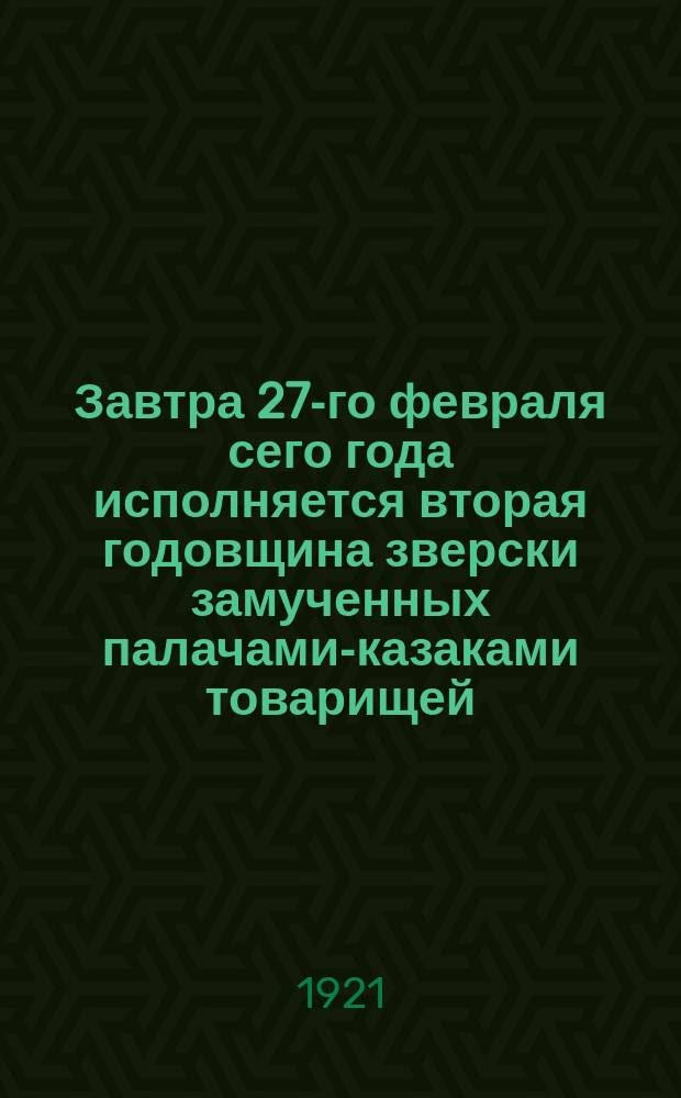 Завтра 27-го февраля сего года исполняется вторая годовщина зверски замученных палачами-казаками товарищей... : Объявление