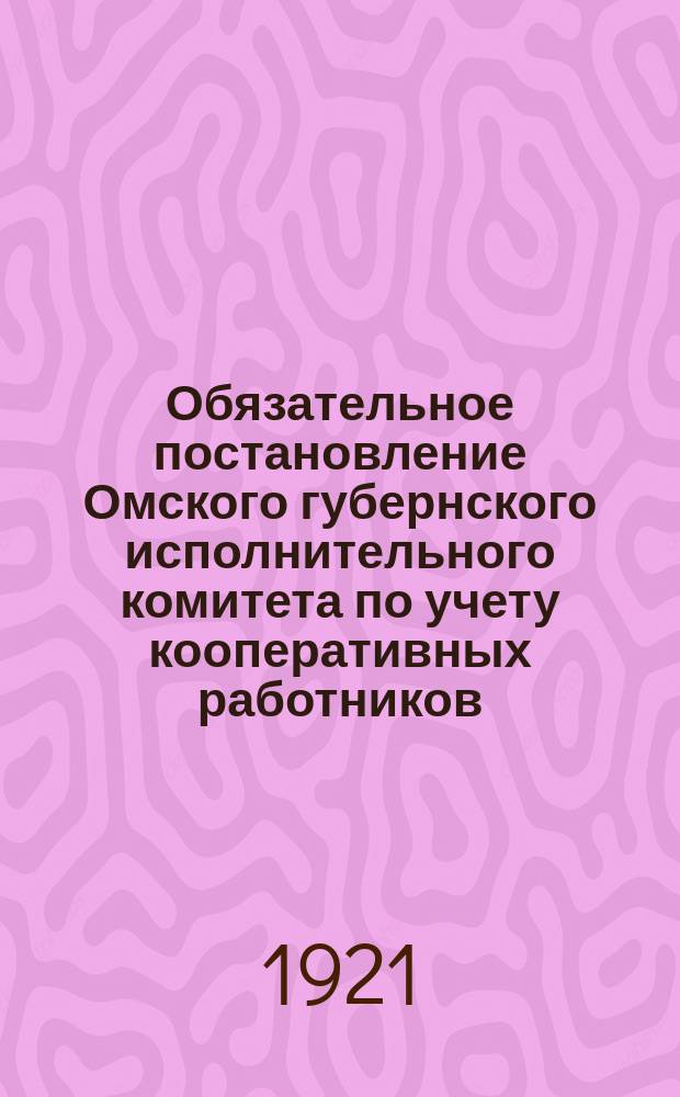 Обязательное постановление Омского губернского исполнительного комитета по учету кооперативных работников : (Настоящее обяз. постановление для широкого распубликования Тар. уезд. отд. труда препровождает всем учреждениям как г. Тары, так и уезда: авг. 1921 г., № 6350)