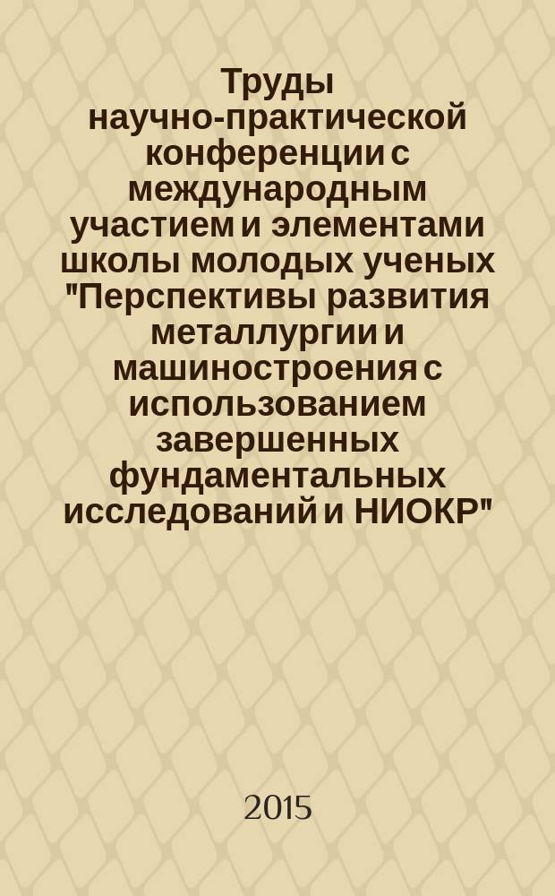 Труды научно-практической конференции с международным участием и элементами школы молодых ученых "Перспективы развития металлургии и машиностроения с использованием завершенных фундаментальных исследований и НИОКР" : НИОКР-2015, Екатеринбург, 3-5 июня 2015 г.
