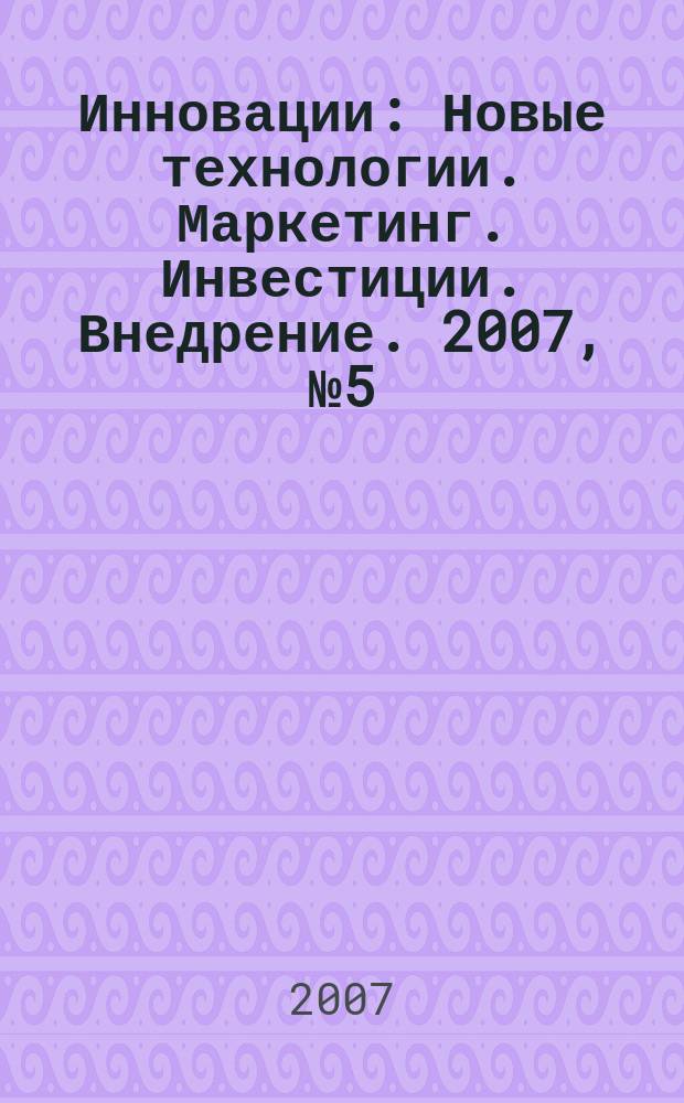 Инновации : Новые технологии. Маркетинг. Инвестиции. Внедрение. 2007, № 5 (103)