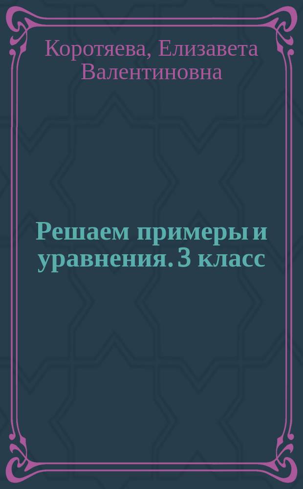 Решаем примеры и уравнения. 3 класс : базовые правила, подробные образцы решений, примеры всех типов, основные виды уравнений, ключи для самоконтроля : для детей младшего школьного возраста : 6+