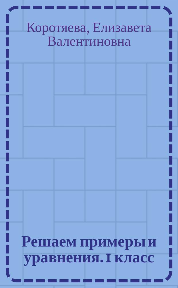 Решаем примеры и уравнения. 1 класс : базовые правила, подробные образцы решений, примеры всех типов, основные виды уравнений, ключи для самоконтроля : для детей младшего школьного возраста : 6+