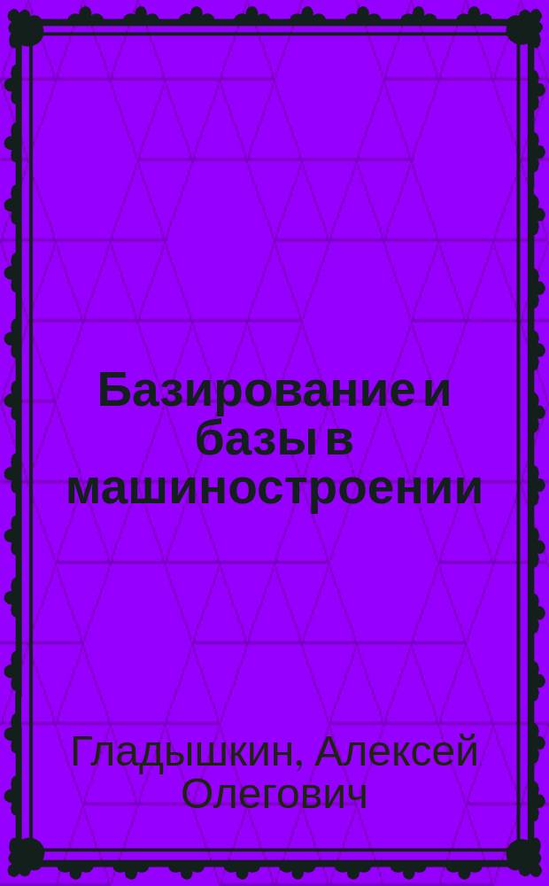 Базирование и базы в машиностроении: теория и практика : учебное пособие : для высших учебных заведений, обучающихся по направлению подготовки "Конструкторско-технологическое обеспечение машиностроительных производств", "Автоматизация технологических процессов и производств (машиностроение)"