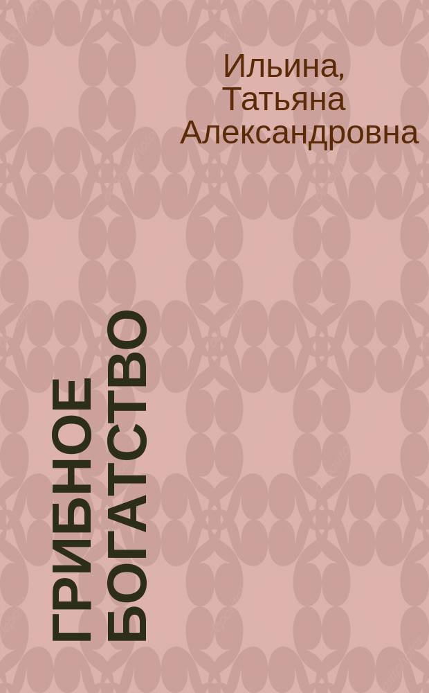 Грибное богатство : все, что нужно знать начинающему грибнику : характеристики грибов с цветными фотографиями, правила удачного сбора, основные способы заготовок, опасные "двойники" съедобных представителей, рецепты самых вкусных блюд из грибов