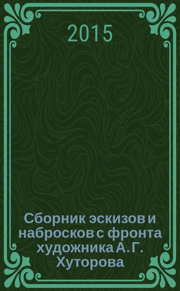 Сборник эскизов и набросков с фронта художника А. Г. Хуторова : альбом : к 70-й годовщине Победы в Великой Отечественной Войне