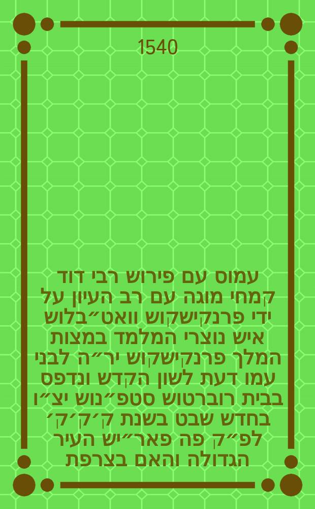 ספר עמוס עם פירוש רבי דוד קמחי מוגה עם רב העיון על ידי פרנקישקוש וואט״בלוש איש נוצרי המלמד במצות המלך פרנקישקוש יר״ה לבני עמו דעת לשון הקדש ונדפס בבית רוברטוש סטפ״נוש יצ״ו בחדש שבט בשנת ק׳ק׳ק׳ לפ״ק פה פאר״יש העיר הגדולה והאם בצרפת = Amos cum commentariis R. David Kimhi, a Francisco Vatablo, Hebraicarum literarum regio professore, summa cura & diligentia recognitis // ספר תרי עשר עם פירוש רבי דוד קמחי מוגה עם רב העיון על ידי פרנקישקוש וואט״בלוש איש נוצרי המלמד במצות המלך האדיר פרנקישקוש יר״ה לבני עמו דעת לשון הקדש ונדפס בבית רוברטוש סט״פנוש יצ״ו בשנת כ״ה למלך הנזכר היא שנת רצ״ט לפ״ק פה פא״ריש העיר הגדולה והאם בצרפת