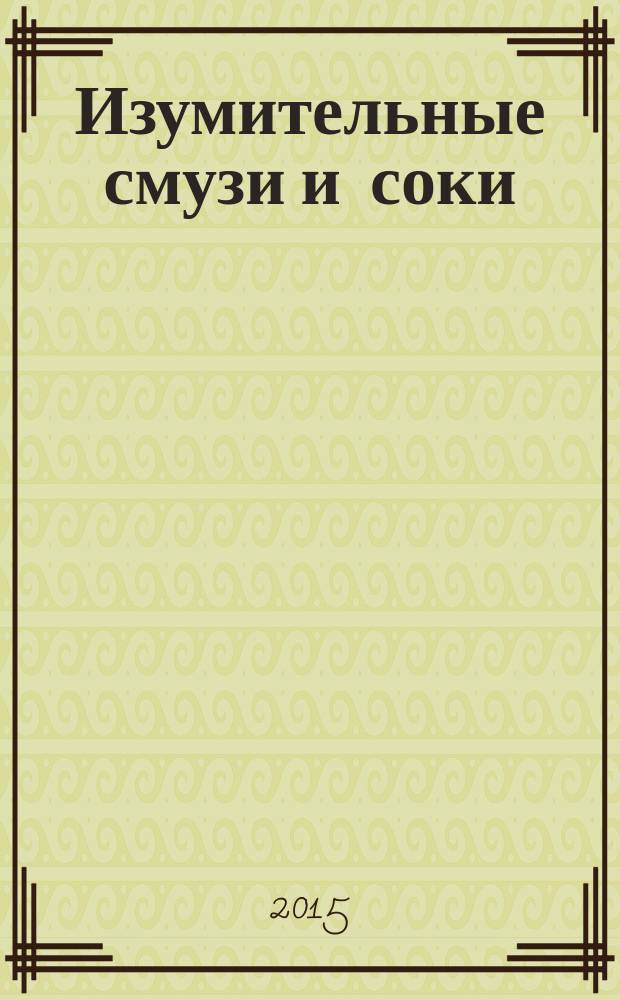 Изумительные смузи и соки : полезные и здоровые смузи, соки, коктейли!