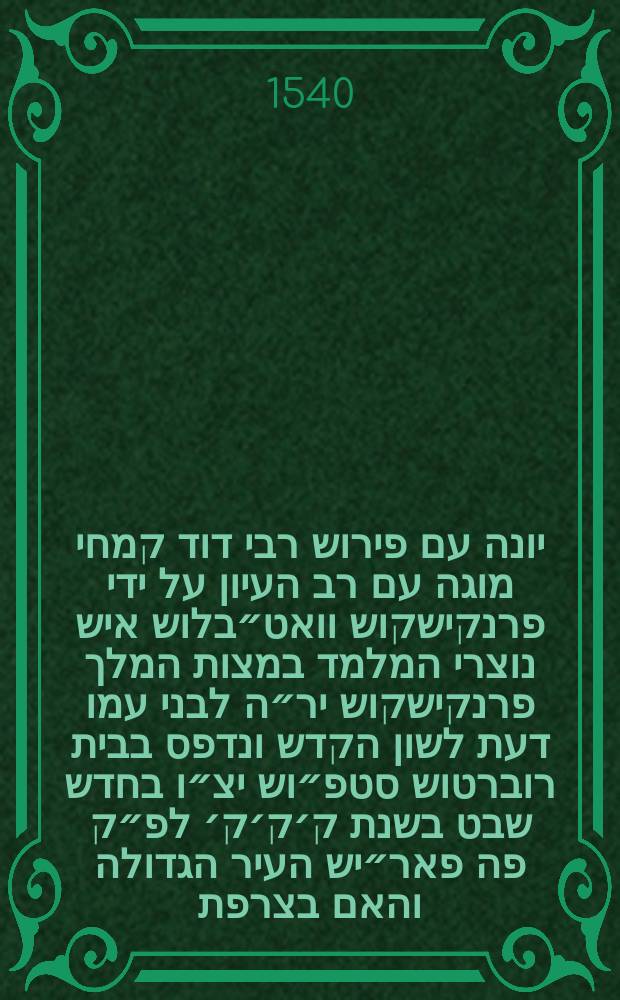 ספר יונה עם פירוש רבי דוד קמחי מוגה עם רב העיון על ידי פרנקישקוש וואט״בלוש איש נוצרי המלמד במצות המלך פרנקישקוש יר״ה לבני עמו דעת לשון הקדש ונדפס בבית רוברטוש סטפ״וש יצ״ו בחדש שבט בשנת ק׳ק׳ק׳ לפ״ק פה פאר״יש העיר הגדולה והאם בצרפת = Ionas cum commentariis R. David Kimhi, a Francisco Vatablo, Hebraicarum literarum professore regio, summa cura & diligentia recognitis // ספר תרי עשר עם פירוש רבי דוד קמחי מוגה עם רב העיון על ידי פרנקישקוש וואט״בלוש איש נוצרי המלמד במצות המלך האדיר פרנקישקוש יר״ה לבני עמו דעת לשון הקדש ונדפס בבית רוברטוש סט״פנוש יצ״ו בשנת כ״ה למלך הנזכר היא שנת רצ״ט לפ״ק פה פא״ריש העיר הגדולה והאם בצרפת