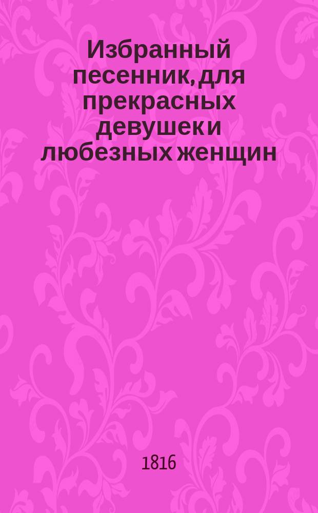 Избранный песенник, для прекрасных девушек и любезных женщин : Содержащий собрание лучших русских песен разных сочинителей как-то: Дмитриева, Карамзина, Нелединскаго-Мелецкаго, Мерзлякова, Жуковскаго, Капниста, Пушкина, кн. Долгорукова, кн. Хованскаго, Карабанова и других; также некоторых арий из новейших опер В двух частях. [Ч. 1]