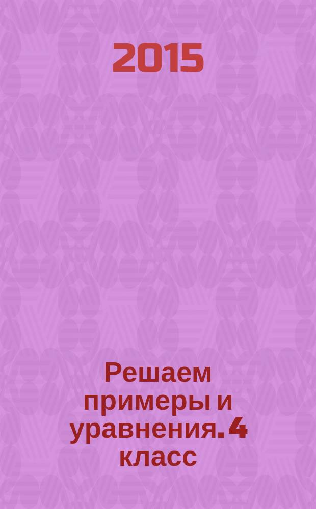 Решаем примеры и уравнения. 4 класс : для детей младшего школьного возраста : 6+