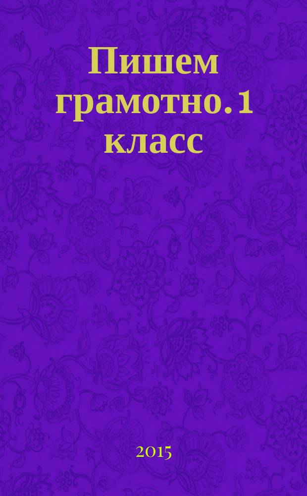 Пишем грамотно. 1 класс : базовые правила, все виды орфограмм, упражнения разных типов, образцы выполнения заданий, ключи для самоконтроля :для детей младшего школьного возраста : 6+
