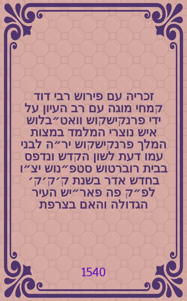 ספר זכריה עם פירוש רבי דוד קמחי מוגה עם רב העיון על ידי פרנקישקוש וואט״בלוש איש נוצרי המלמד במצות המלך פרנקישקוש יר״ה לבני עמו דעת לשון הקדש ונדפס בבית רוברטוש סטפ״נוש יצ״ו בחדש אדר בשנת ק׳ק׳ק׳ לפ״ק פה פאר״יש העיר הגדולה והאם בצרפת = Zacharias cum commentariis R. David Kimhi, a Francisco Vatablo, Hebraicarum literarum professore regio, summa cura & diligentia recognitis // ספר תרי עשר עם פירוש רבי דוד קמחי מוגה עם רב העיון על ידי פרנקישקוש וואט״בלוש איש נוצרי המלמד במצות המלך האדיר פרנקישקוש יר״ה לבני עמו דעת לשון הקדש ונדפס בבית רוברטוש סט״פנוש יצ״ו בשנת כ״ה למלך הנזכר היא שנת רצ״ט לפ״ק פה פא״ריש העיר הגדולה והאם בצרפת