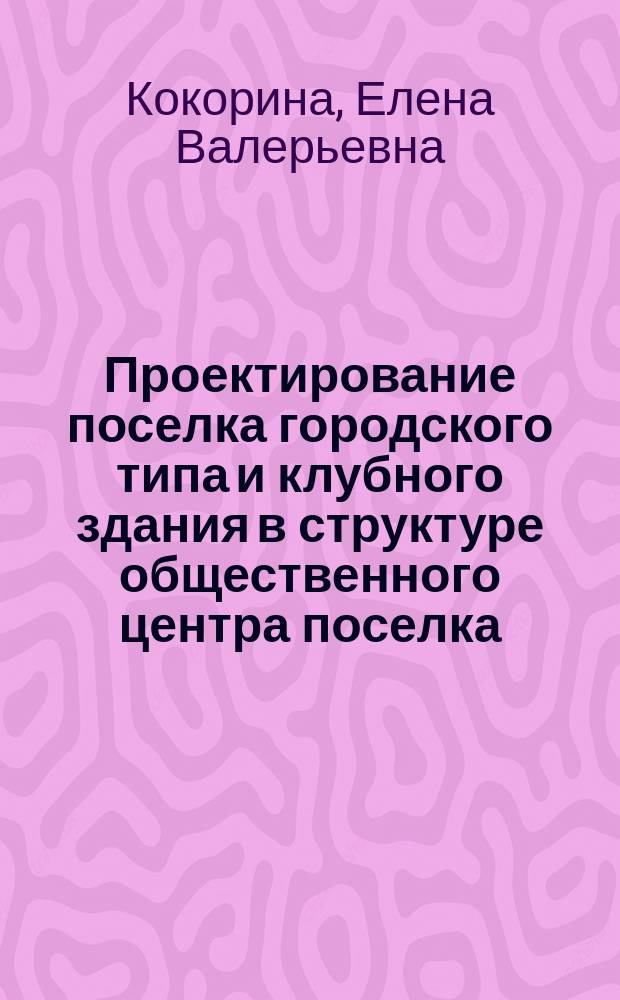 Проектирование поселка городского типа и клубного здания в структуре общественного центра поселка : учебно-методическое пособие : для студентов вузов, обучающихся по направлениям "Архитектура", "Градостроительство"