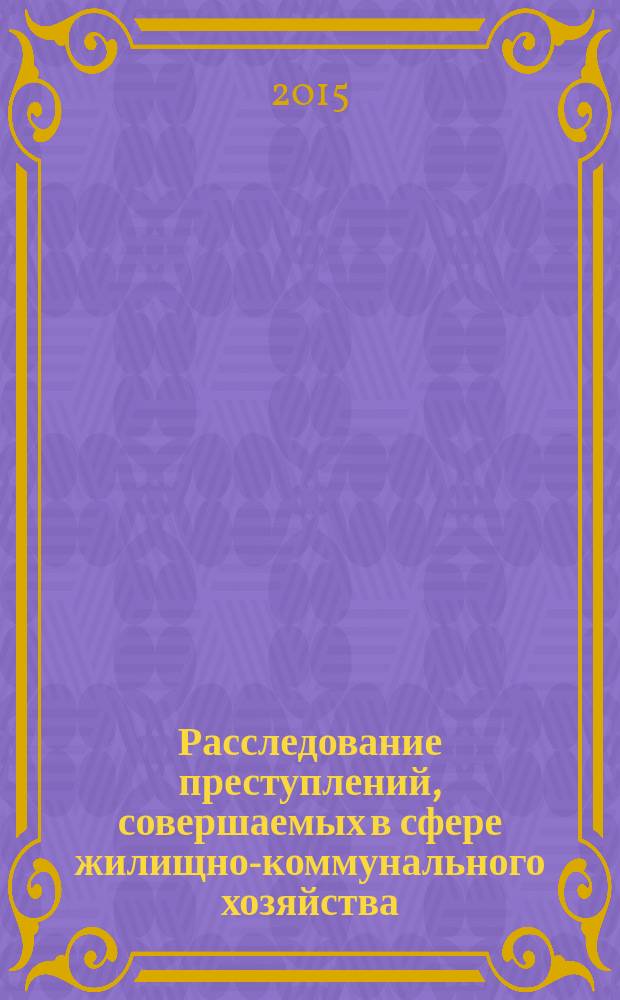 Расследование преступлений, совершаемых в сфере жилищно-коммунального хозяйства : научно-практическое пособие