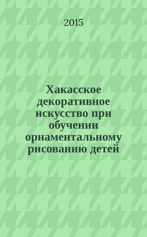 Хакасское декоративное искусство при обучении орнаментальному рисованию детей : учебно-методический комплекс по дисциплине : учебное пособие : для подготовки студентов, обучающихся по направлению 44.03.01 (050100.62) - Педагогическое образование. Профиль "Начальное образование"