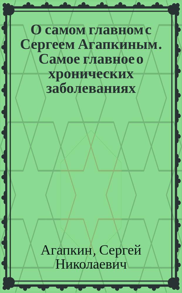 О самом главном с Сергеем Агапкиным. Самое главное о хронических заболеваниях : уникальный путеводитель по самым распространенным хроническим заболеваниям, как выбрать наиболее компетентного специалиста, более 1000 советов ускорить выздоровление