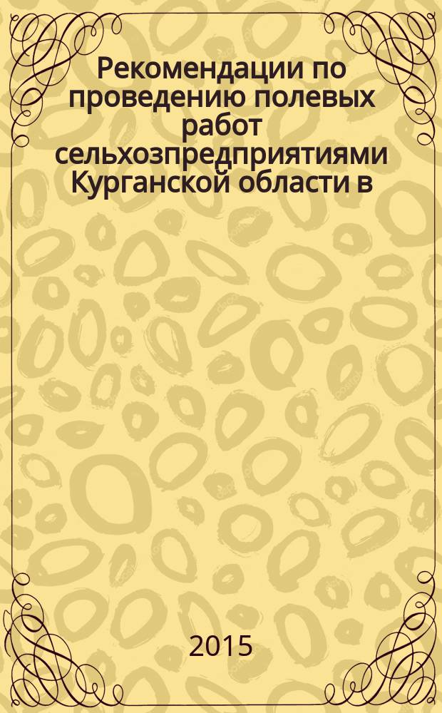 Рекомендации по проведению полевых работ сельхозпредприятиями Курганской области в ... [Текст]. 2015 году : 2015 году