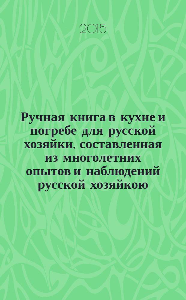 Ручная книга в кухне и погребе для русской хозяйки, составленная из многолетних опытов и наблюдений русской хозяйкою