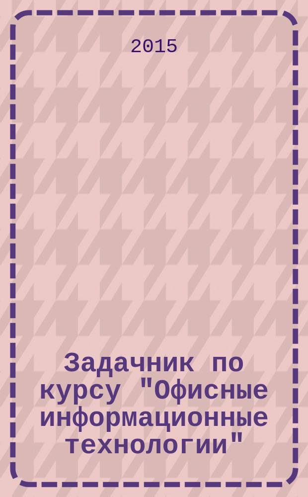 Задачник по курсу "Офисные информационные технологии" : учебное пособие для студентов всех направлений (бакалавриат)