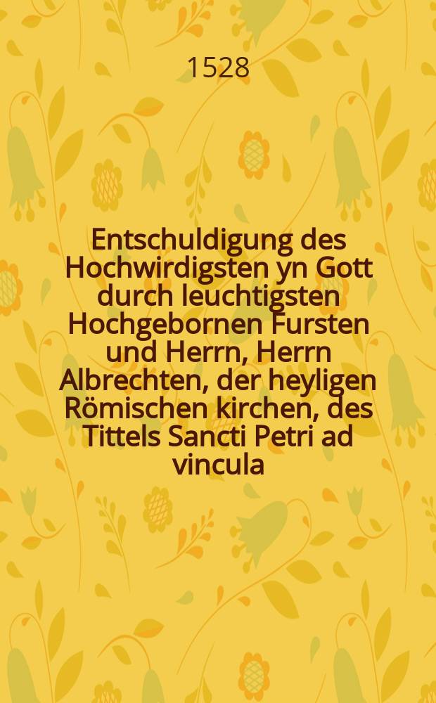 Entschuldigung des Hochwirdigsten yn Gott durch leuchtigsten Hochgebornen Fursten und Herrn, Herrn Albrechten, der heyligen Römischen kirchen, des Tittels Sancti Petri ad vincula, Priesters, Cardinals, des heyligen Stuls zu Meyntz, unnd des Stiffte Magdengurgk [!] Ertzbischoffenn, Churfursten, des heyligen Römischenn Reichs durch Germanie[n] Ertzkantzlers, un[d] Primaten, Administratorn zu Halberstatt, Marggraffen zu Brandenburgk &c. Auff die vormeynten und ertichte[n] verbündtnus, welcher Copey, vor wenigk tagen auβ gangen ist