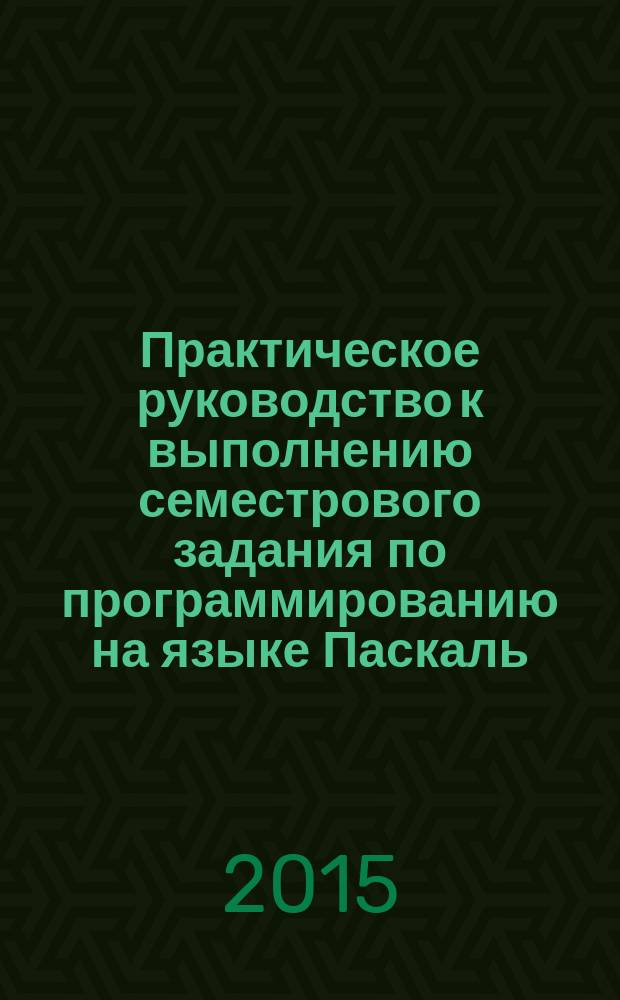 Практическое руководство к выполнению семестрового задания по программированию на языке Паскаль : учебное пособие
