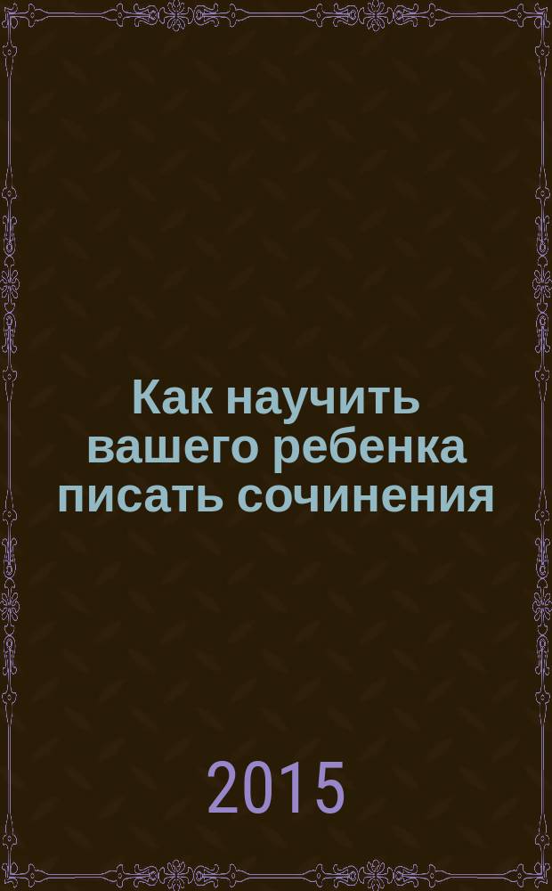 Как научить вашего ребенка писать сочинения : 4 класс : пособие для детей 9-11 лет