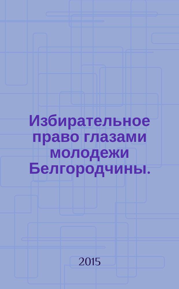 Избирательное право глазами молодежи Белгородчины. : сборник материалов Конкурса среди студентов, аспирантов и преподавателей образовательных организаций высшего образования Белгородской области на лучшую работу по вопросам избирательного права и избирательного процесса, повышения правовой и политической культуры избирателей (участников референдума), организаторов выборов, участников избирательных кампаний в 2014-2015 учебном году