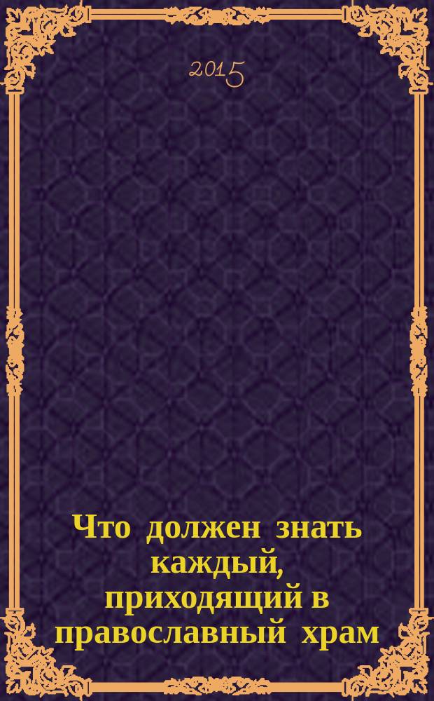 Что должен знать каждый, приходящий в православный храм : практические советы и наставления для начинающих ходить в церковь
