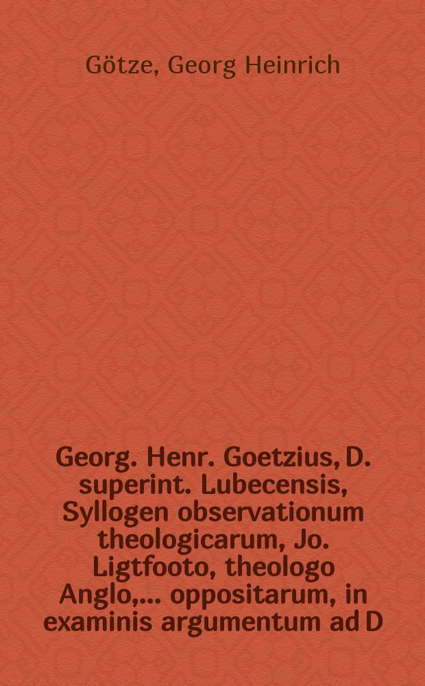Georg. Henr. Goetzius, D. superint. Lubecensis, Syllogen observationum theologicarum, Jo. Ligtfooto, theologo Anglo, ... oppositarum, in examinis argumentum ad D. XV. Junii A.MDCCVI. Christophor. Schachtio, & Johanni Rittero, Lubecensibus, proponit