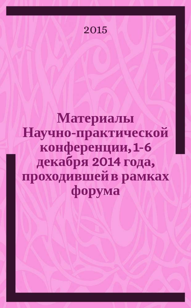 Материалы Научно-практической конференции, 1-6 декабря 2014 года, [проходившей в рамках форума]