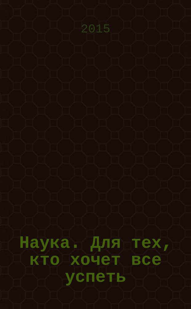 Наука. Для тех, кто хочет все успеть : тайны Вселенной и человечества, законы и теории, главные научные открытия, великие ученые