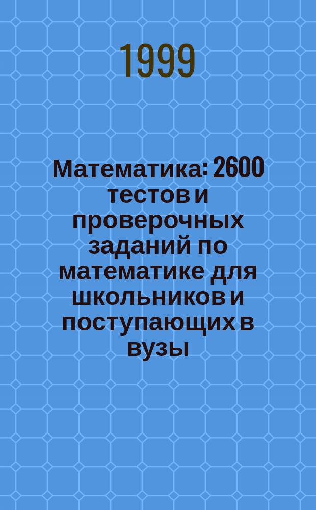 Математика : 2600 тестов и проверочных заданий по математике для школьников и поступающих в вузы : пособие