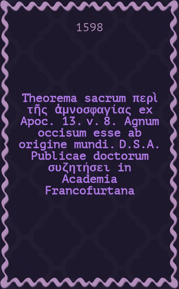 Theorema sacrum περὶ τῆς ἀμνοσφαγίας ex Apoc. 13. v. 8. Agnum occisum esse ab origine mundi. D.S.A. Publicae doctorum συζητήσει in Academia Francofurtana,