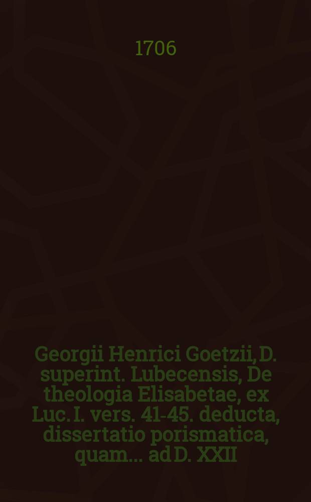 Georgii Henrici Goetzii, D. superint. Lubecensis, De theologia Elisabetae, ex Luc. I. vers. 41-45. deducta, dissertatio porismatica, quam ... ad D. XXII. Dec. A. MDCCVI. fratres Germani Petrus & Nicol. Christoph. Petersen, Lubecenses, tuebuntur