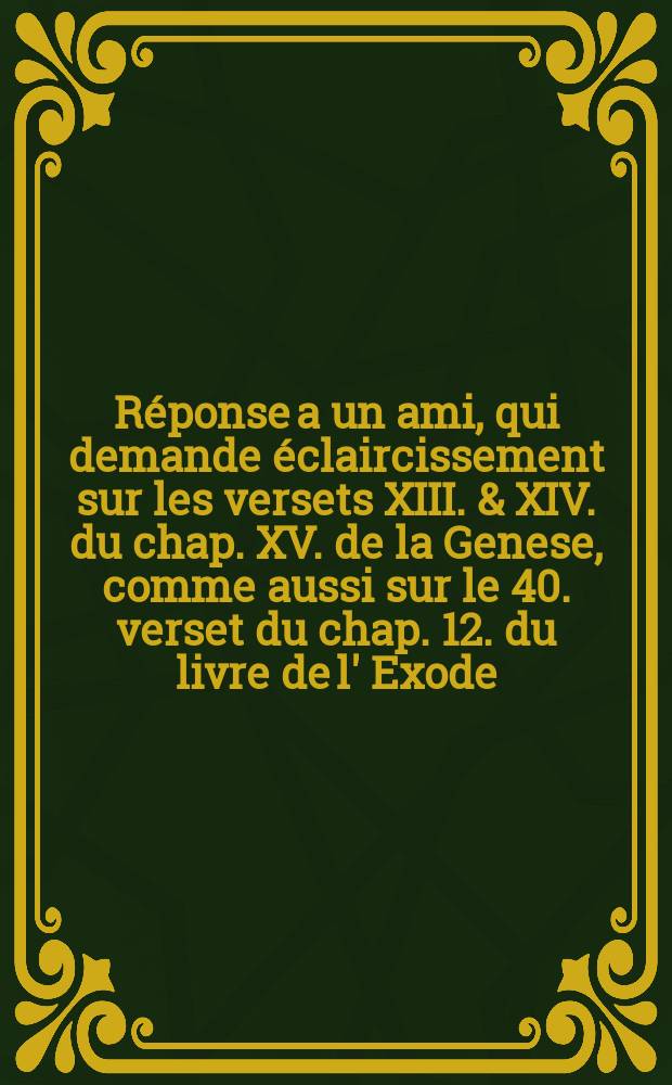 R&eacute;ponse a un ami, qui demande &eacute;claircissement sur les versets XIII. & XIV. du chap. XV. de la Genese, comme aussi sur le 40. verset du chap. 12. du livre de l' Exode, & c.