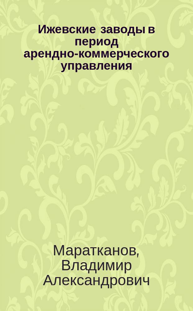 Ижевские заводы в период арендно-коммерческого управления (1865-1884 гг.) : монография