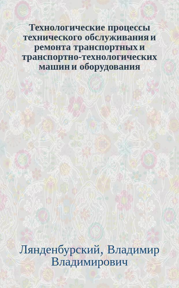Технологические процессы технического обслуживания и ремонта транспортных и транспортно-технологических машин и оборудования : учебное пособие для студентов вузов, обучающихся по направлению подготовки бакалавров "Эксплуатация транспортно-технологических машин и комплексов" (профили подготовки: "Автомобили и автомобильное хозяйство" и "Автомобильный сервис")