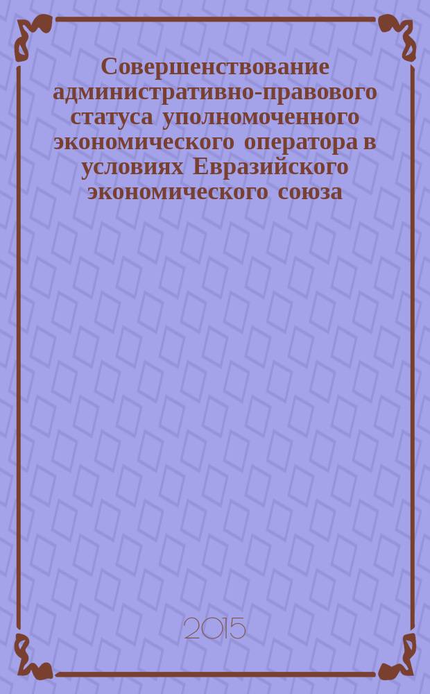Совершенствование административно-правового статуса уполномоченного экономического оператора в условиях Евразийского экономического союза : монография