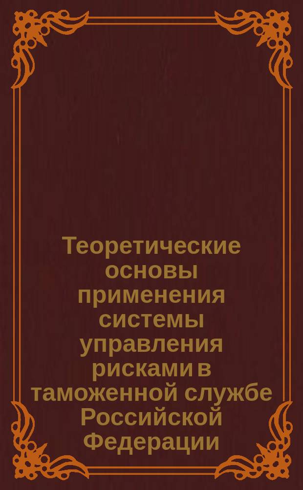 Теоретические основы применения системы управления рисками в таможенной службе Российской Федерации : научно-методическое пособие